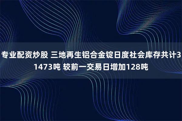 专业配资炒股 三地再生铝合金锭日度社会库存共计31473吨 较前一交易日增加128吨