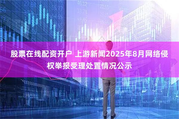 股票在线配资开户 上游新闻2025年8月网络侵权举报受理处置情况公示