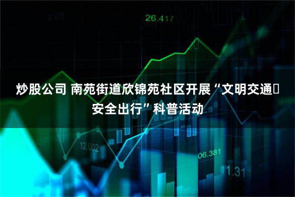 炒股公司 南苑街道欣锦苑社区开展“文明交通・安全出行”科普活动