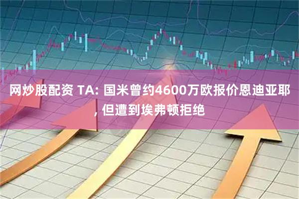 网炒股配资 TA: 国米曾约4600万欧报价恩迪亚耶, 但遭到埃弗顿拒绝