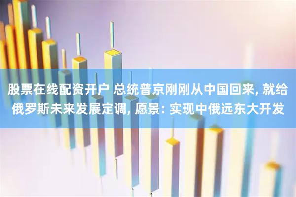 股票在线配资开户 总统普京刚刚从中国回来, 就给俄罗斯未来发展定调, 愿景: 实现中俄远东大开发