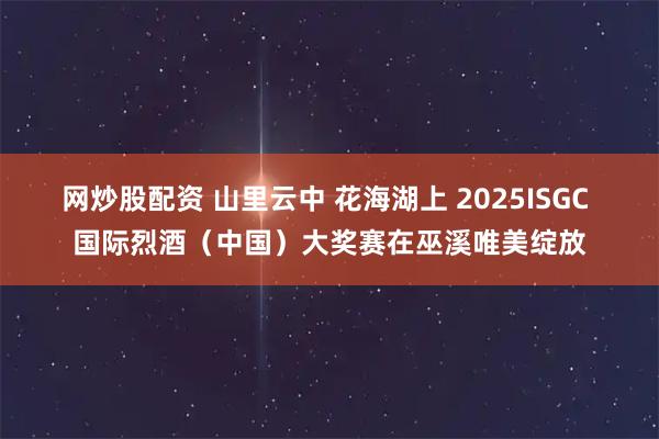 网炒股配资 山里云中 花海湖上 2025ISGC 国际烈酒（中国）大奖赛在巫溪唯美绽放