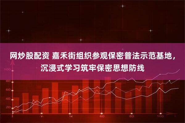 网炒股配资 嘉禾街组织参观保密普法示范基地，沉浸式学习筑牢保密思想防线