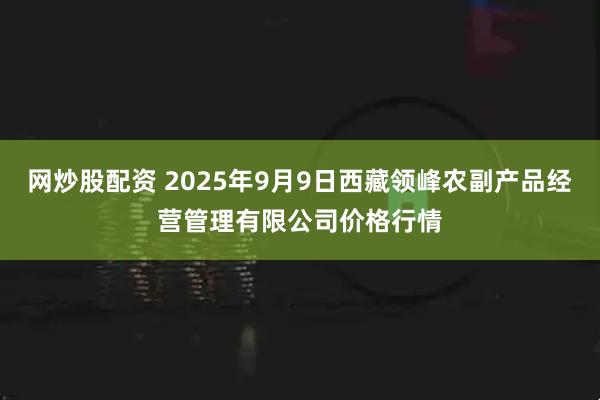 网炒股配资 2025年9月9日西藏领峰农副产品经营管理有限公司价格行情