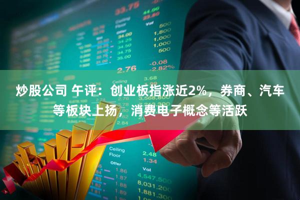 炒股公司 午评：创业板指涨近2%，券商、汽车等板块上扬，消费电子概念等活跃