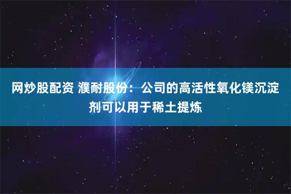 网炒股配资 濮耐股份：公司的高活性氧化镁沉淀剂可以用于稀土提炼