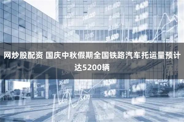 网炒股配资 国庆中秋假期全国铁路汽车托运量预计达5200辆