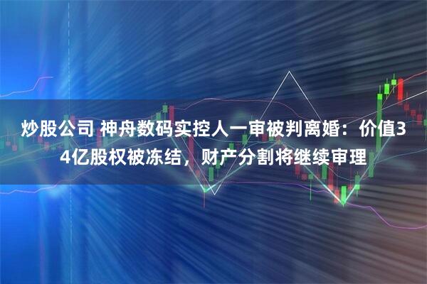 炒股公司 神舟数码实控人一审被判离婚：价值34亿股权被冻结，财产分割将继续审理