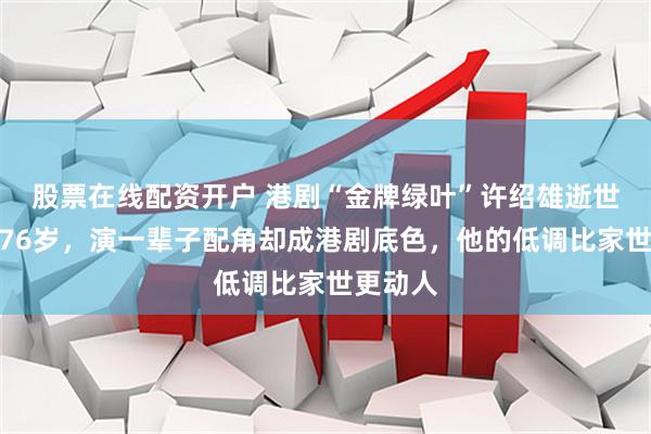 股票在线配资开户 港剧“金牌绿叶”许绍雄逝世，享年76岁，演一辈子配角却成港剧底色，他的低调比家世更动人