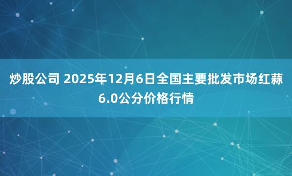 炒股公司 2025年12月6日全国主要批发市场红蒜6.0公分价格行情