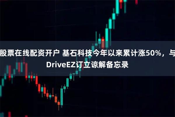 股票在线配资开户 基石科技今年以来累计涨50%，与DriveEZ订立谅解备忘录