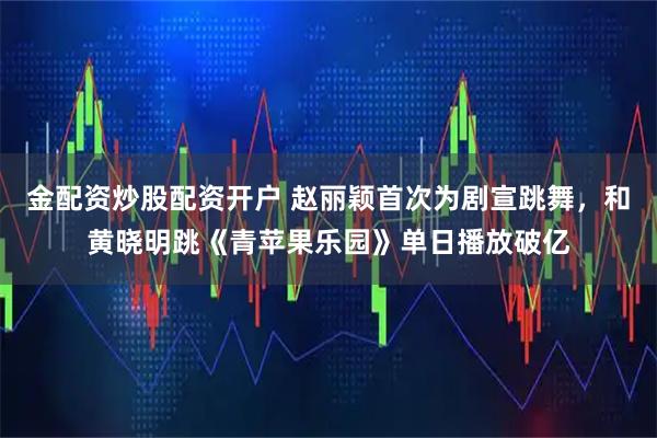 金配资炒股配资开户 赵丽颖首次为剧宣跳舞，和黄晓明跳《青苹果乐园》单日播放破亿