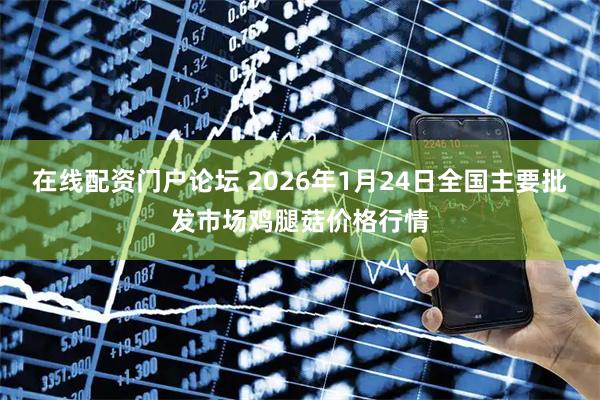 在线配资门户论坛 2026年1月24日全国主要批发市场鸡腿菇价格行情