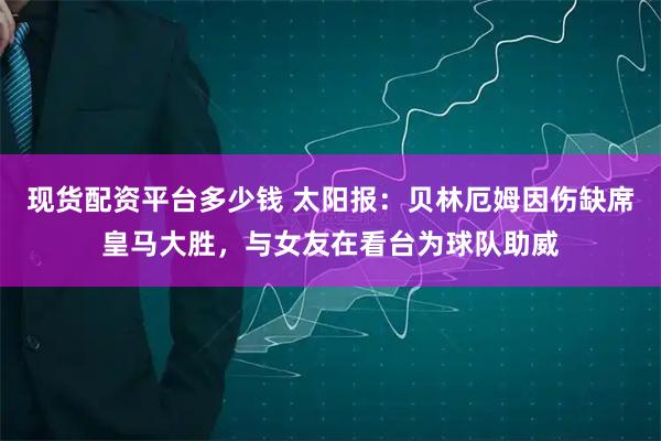 现货配资平台多少钱 太阳报：贝林厄姆因伤缺席皇马大胜，与女友在看台为球队助威