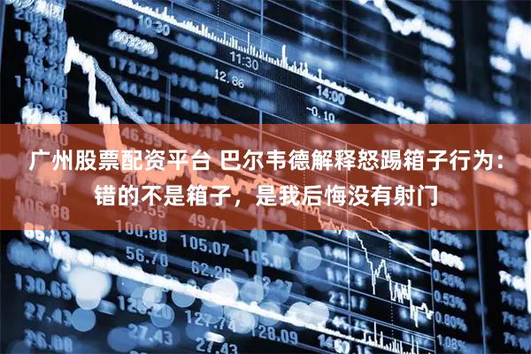 广州股票配资平台 巴尔韦德解释怒踢箱子行为：错的不是箱子，是我后悔没有射门