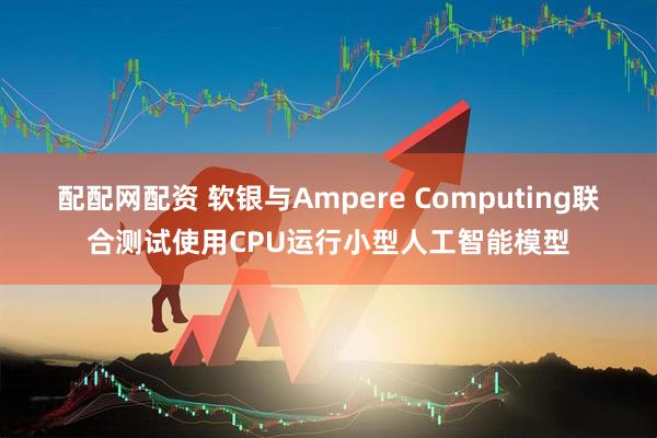 配配网配资 软银与Ampere Computing联合测试使用CPU运行小型人工智能模型