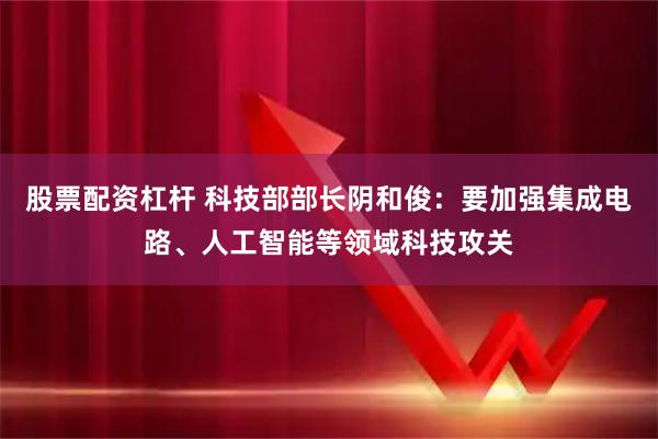 股票配资杠杆 科技部部长阴和俊：要加强集成电路、人工智能等领域科技攻关